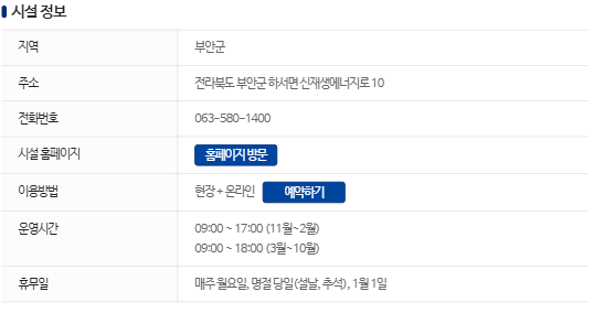 시설 정보. 지역 : 부안군, 주소 : 전북특별자치도 부안군 하서면 신재생에너지로 10, 전화번호 : 063-580-1400, 시설 홈페이지 : 홈페이지 방문(버튼), 이용방법 : 현장 + 온라인, 예약하기(버튼), 운영시간 : 09:00~17:00(11월 ~2월), 09:00~18:00(3월 ~ 10월), 휴무일 : 매주 월요일, 명절 당일(설날, 추석), 1월 1일